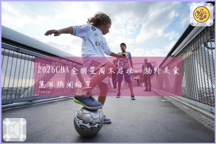2026CBA全明星周末启动，场外美食集市热闹纷呈