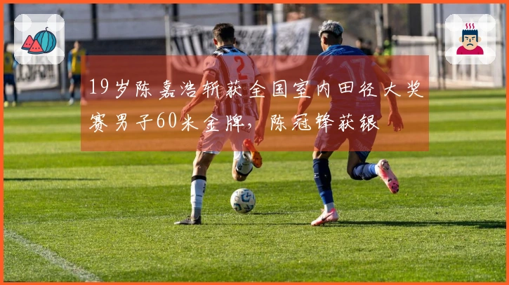 19岁陈嘉浩斩获全国室内田径大奖赛男子60米金牌，陈冠锋获银
