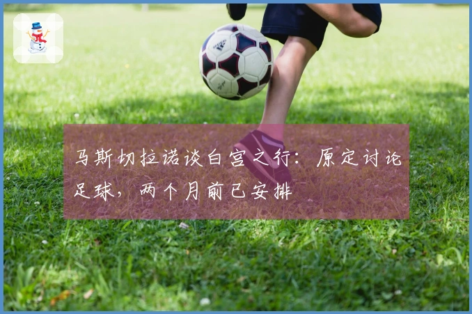 马斯切拉诺谈白宫之行：原定讨论足球，两个月前已安排