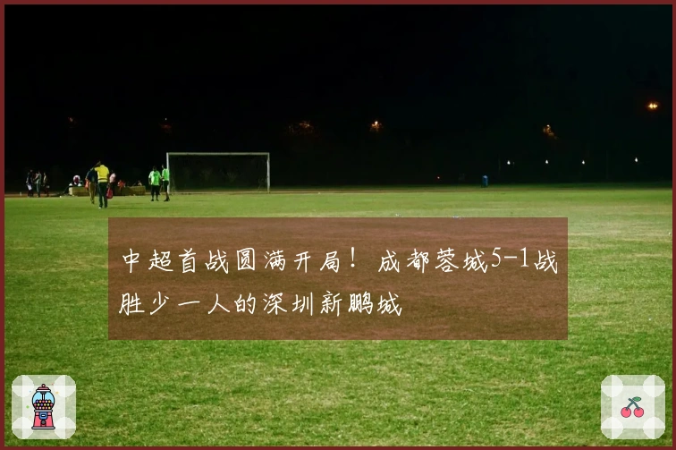 中超首战圆满开局！成都蓉城5-1战胜少一人的深圳新鹏城