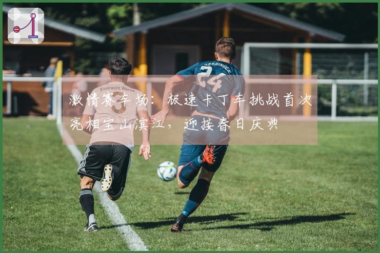 激情赛车场：极速卡丁车挑战首次亮相宝山滨江，迎接春日庆典