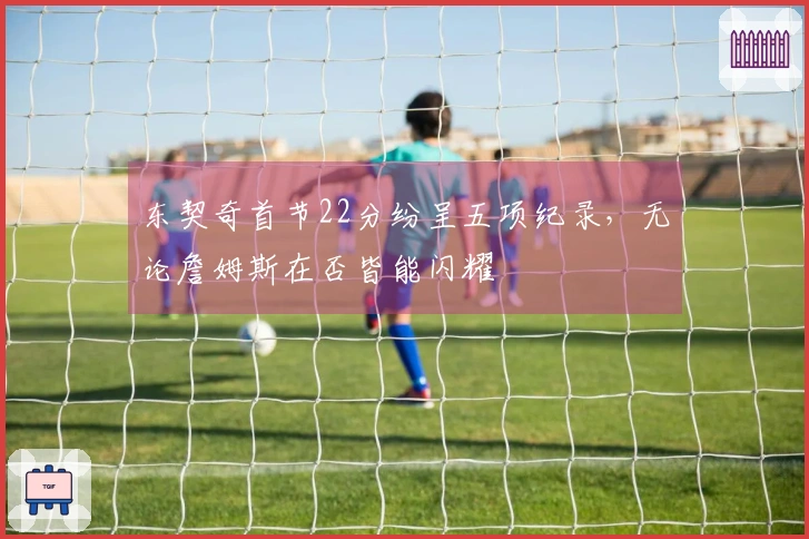 东契奇首节22分纷呈五项纪录，无论詹姆斯在否皆能闪耀