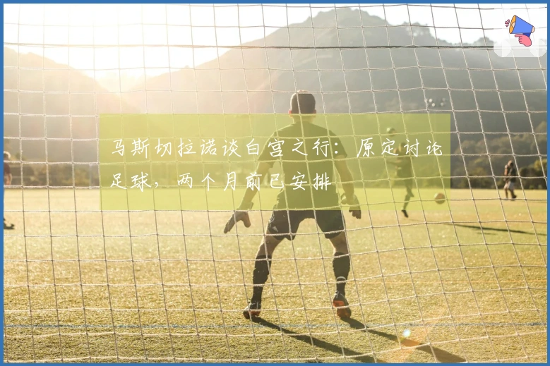 马斯切拉诺谈白宫之行：原定讨论足球，两个月前已安排