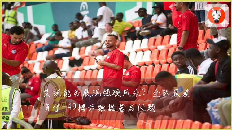 艾顿能否展现强硬风采？全队最差负值-49揭示数据落后问题