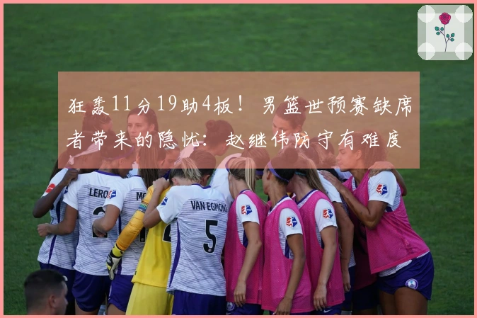 狂轰11分19助4板！男篮世预赛缺席者带来的隐忧：赵继伟防守有难度？