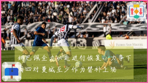 姆巴佩全力以赴进行恢复，力争下周四对曼城至少作为替补上场