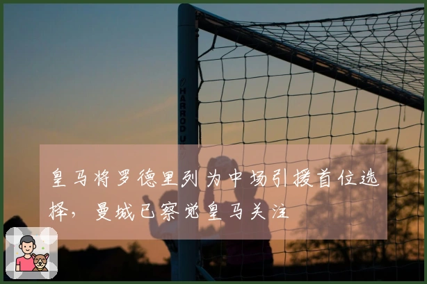 皇马将罗德里列为中场引援首位选择，曼城已察觉皇马关注