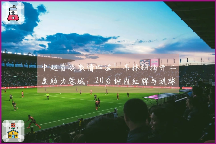 中超首战激情四溢！韦林顿梅开二度助力蓉城，20分钟内红牌与进球交替上演
