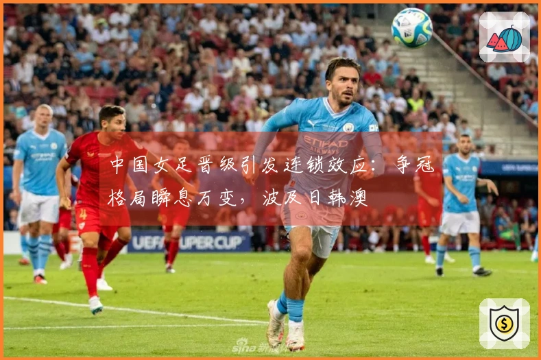 中国女足晋级引发连锁效应：争冠格局瞬息万变，波及日韩澳