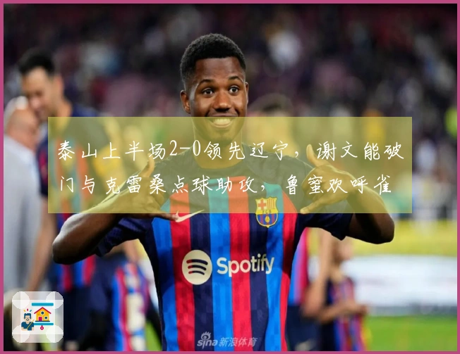 泰山上半场2-0领先辽宁，谢文能破门与克雷桑点球助攻，鲁蜜欢呼雀跃