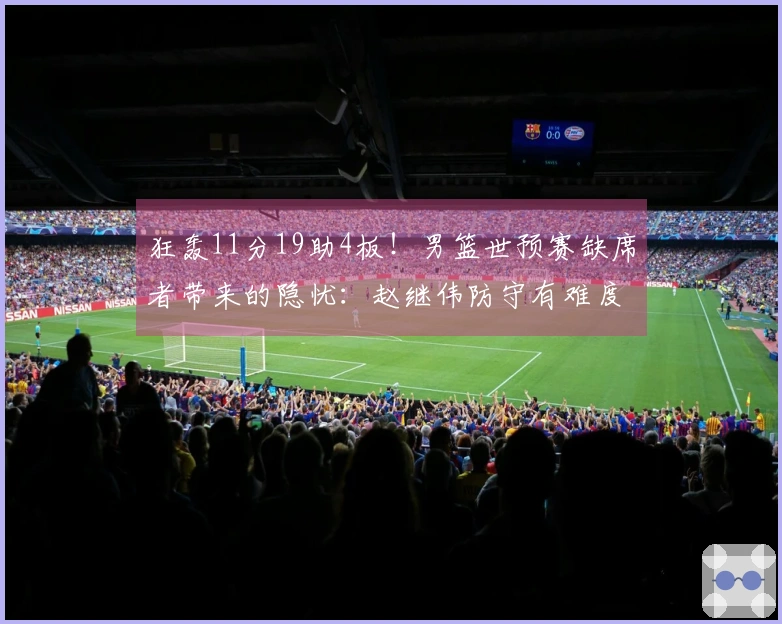 狂轰11分19助4板！男篮世预赛缺席者带来的隐忧：赵继伟防守有难度？