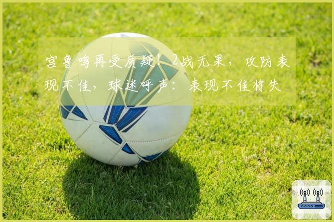 宫鲁鸣再受质疑！2战无果，攻防表现不佳，球迷呼声：表现不佳将失去位置