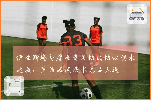 伊涅斯塔与摩洛哥足协的协议仍未达成，罗马诺谈技术总监人选