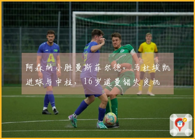 阿森纳小胜曼斯菲尔德，马杜埃凯进球与中柱，16岁道曼错失良机