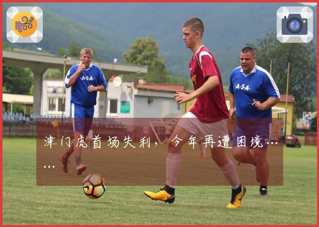 津门虎首场失利，今年再遭困境……