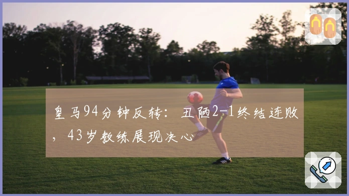 皇马94分钟反转：丑陋2-1终结连败，43岁教练展现决心